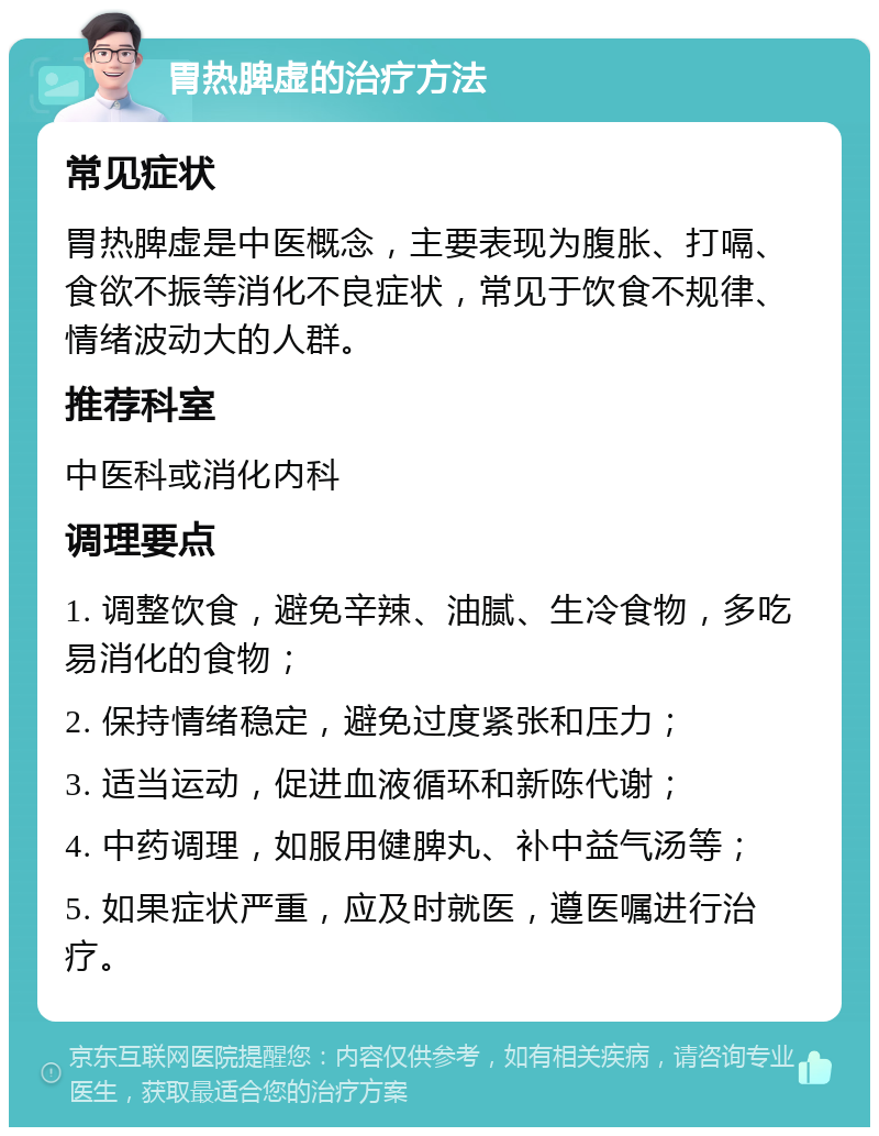 胃热脾虚的治疗方法 常见症状 胃热脾虚是中医概念，主要表现为腹胀、打嗝、食欲不振等消化不良症状，常见于饮食不规律、情绪波动大的人群。 推荐科室 中医科或消化内科 调理要点 1. 调整饮食，避免辛辣、油腻、生冷食物，多吃易消化的食物； 2. 保持情绪稳定，避免过度紧张和压力； 3. 适当运动，促进血液循环和新陈代谢； 4. 中药调理，如服用健脾丸、补中益气汤等； 5. 如果症状严重，应及时就医，遵医嘱进行治疗。