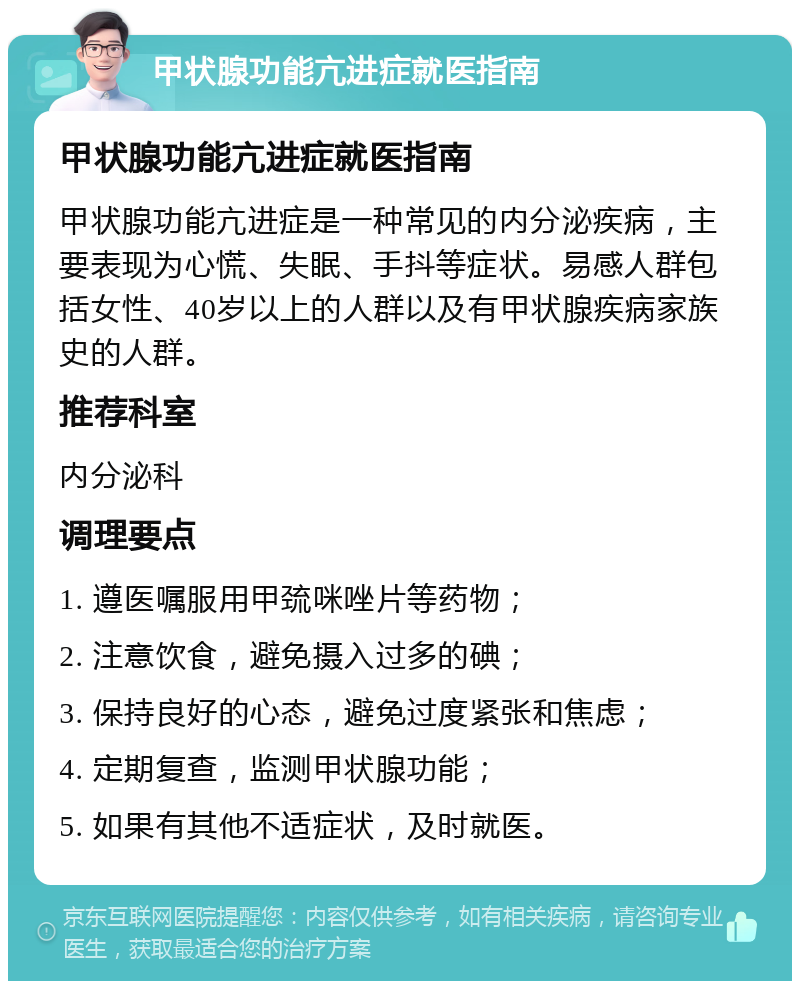 甲状腺功能亢进症就医指南 甲状腺功能亢进症就医指南 甲状腺功能亢进症是一种常见的内分泌疾病，主要表现为心慌、失眠、手抖等症状。易感人群包括女性、40岁以上的人群以及有甲状腺疾病家族史的人群。 推荐科室 内分泌科 调理要点 1. 遵医嘱服用甲巯咪唑片等药物； 2. 注意饮食，避免摄入过多的碘； 3. 保持良好的心态，避免过度紧张和焦虑； 4. 定期复查，监测甲状腺功能； 5. 如果有其他不适症状，及时就医。