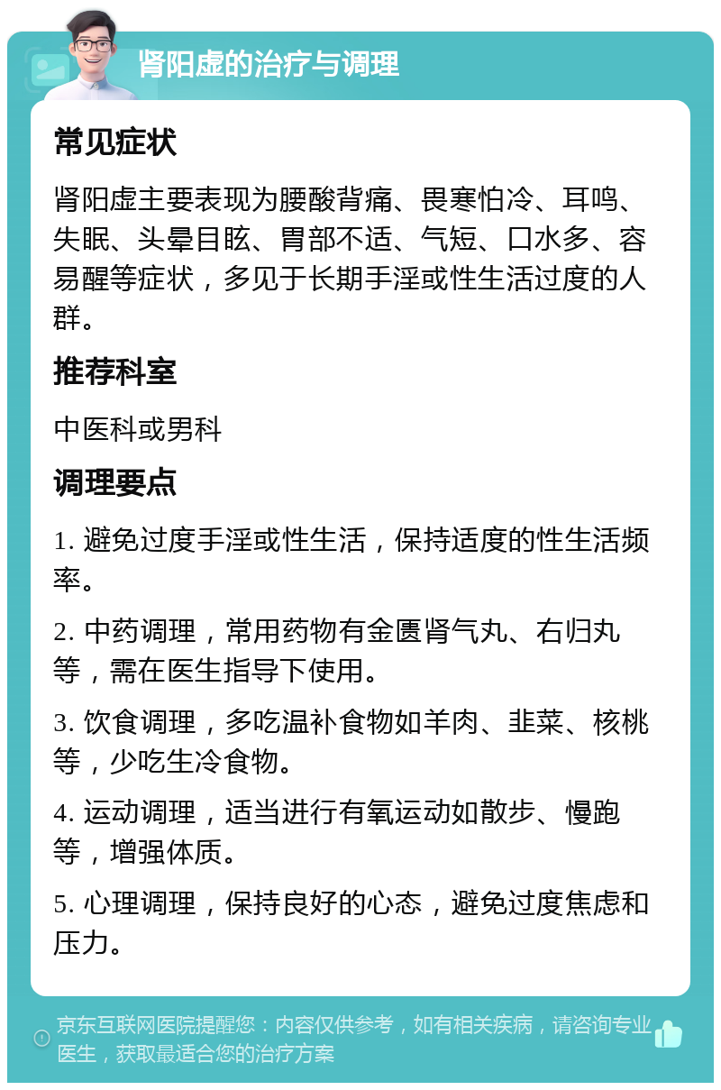 肾阳虚的治疗与调理 常见症状 肾阳虚主要表现为腰酸背痛、畏寒怕冷、耳鸣、失眠、头晕目眩、胃部不适、气短、口水多、容易醒等症状，多见于长期手淫或性生活过度的人群。 推荐科室 中医科或男科 调理要点 1. 避免过度手淫或性生活，保持适度的性生活频率。 2. 中药调理，常用药物有金匮肾气丸、右归丸等，需在医生指导下使用。 3. 饮食调理，多吃温补食物如羊肉、韭菜、核桃等，少吃生冷食物。 4. 运动调理，适当进行有氧运动如散步、慢跑等，增强体质。 5. 心理调理，保持良好的心态，避免过度焦虑和压力。