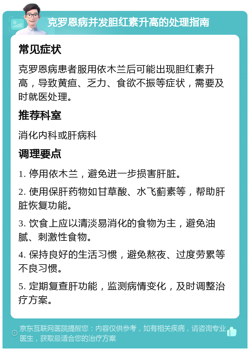 克罗恩病并发胆红素升高的处理指南 常见症状 克罗恩病患者服用依木兰后可能出现胆红素升高，导致黄疸、乏力、食欲不振等症状，需要及时就医处理。 推荐科室 消化内科或肝病科 调理要点 1. 停用依木兰，避免进一步损害肝脏。 2. 使用保肝药物如甘草酸、水飞蓟素等，帮助肝脏恢复功能。 3. 饮食上应以清淡易消化的食物为主，避免油腻、刺激性食物。 4. 保持良好的生活习惯，避免熬夜、过度劳累等不良习惯。 5. 定期复查肝功能，监测病情变化，及时调整治疗方案。