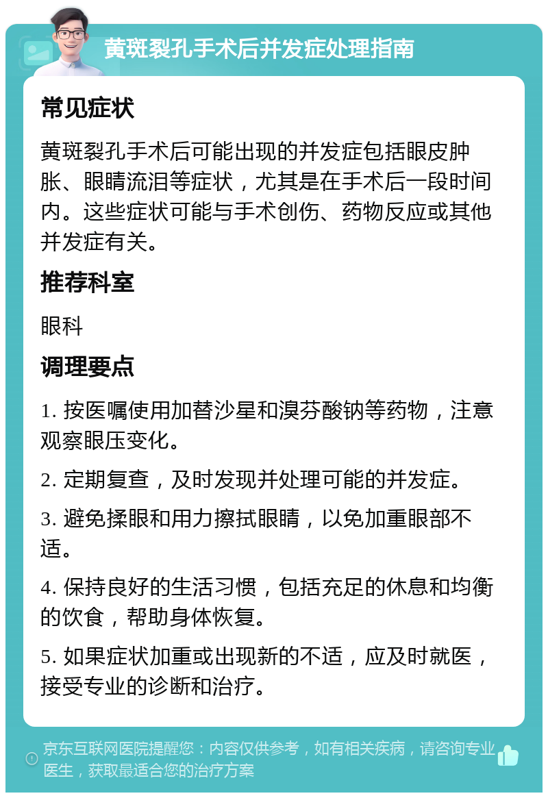 黄斑裂孔手术后并发症处理指南 常见症状 黄斑裂孔手术后可能出现的并发症包括眼皮肿胀、眼睛流泪等症状，尤其是在手术后一段时间内。这些症状可能与手术创伤、药物反应或其他并发症有关。 推荐科室 眼科 调理要点 1. 按医嘱使用加替沙星和溴芬酸钠等药物，注意观察眼压变化。 2. 定期复查，及时发现并处理可能的并发症。 3. 避免揉眼和用力擦拭眼睛，以免加重眼部不适。 4. 保持良好的生活习惯，包括充足的休息和均衡的饮食，帮助身体恢复。 5. 如果症状加重或出现新的不适，应及时就医，接受专业的诊断和治疗。