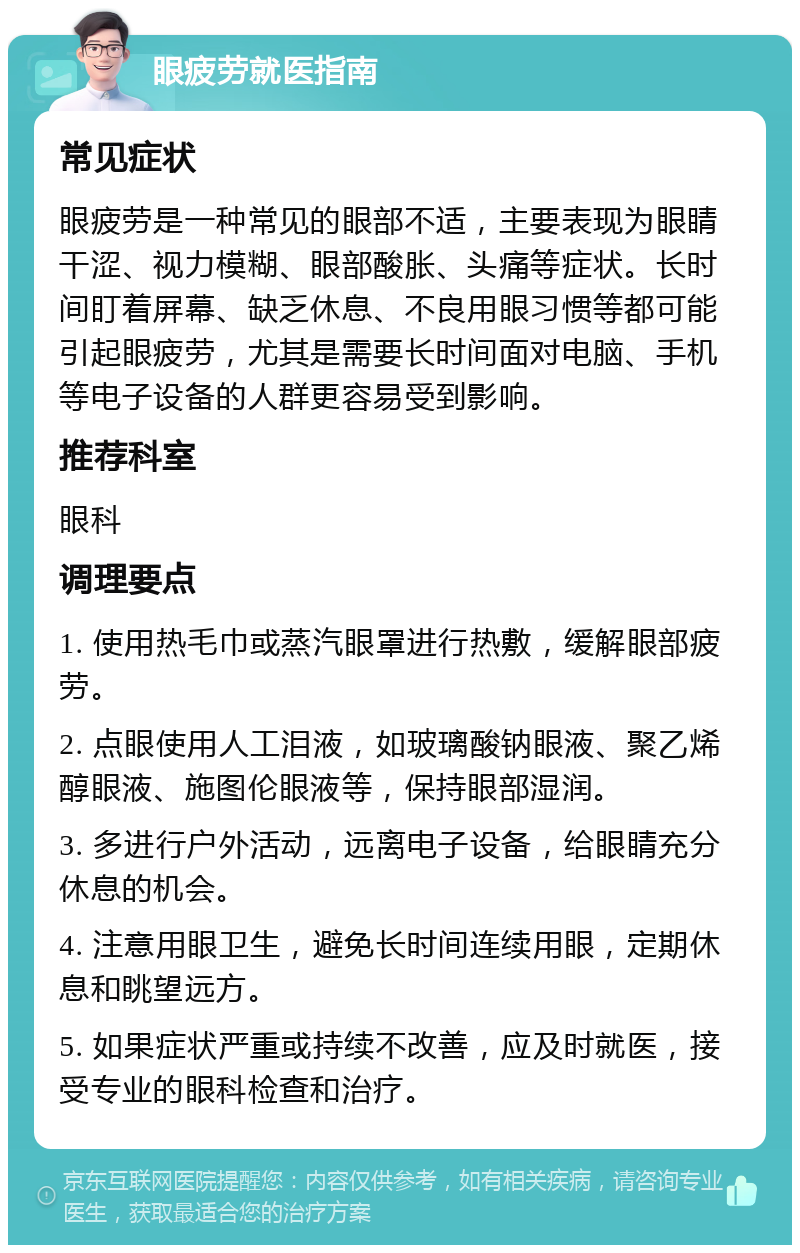 眼疲劳就医指南 常见症状 眼疲劳是一种常见的眼部不适，主要表现为眼睛干涩、视力模糊、眼部酸胀、头痛等症状。长时间盯着屏幕、缺乏休息、不良用眼习惯等都可能引起眼疲劳，尤其是需要长时间面对电脑、手机等电子设备的人群更容易受到影响。 推荐科室 眼科 调理要点 1. 使用热毛巾或蒸汽眼罩进行热敷，缓解眼部疲劳。 2. 点眼使用人工泪液，如玻璃酸钠眼液、聚乙烯醇眼液、施图伦眼液等，保持眼部湿润。 3. 多进行户外活动，远离电子设备，给眼睛充分休息的机会。 4. 注意用眼卫生，避免长时间连续用眼，定期休息和眺望远方。 5. 如果症状严重或持续不改善，应及时就医，接受专业的眼科检查和治疗。