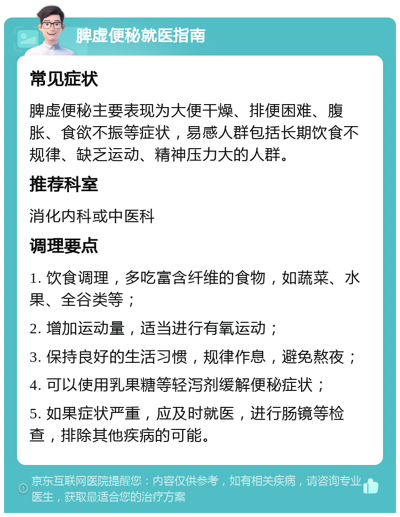 脾虚便秘就医指南 常见症状 脾虚便秘主要表现为大便干燥、排便困难、腹胀、食欲不振等症状，易感人群包括长期饮食不规律、缺乏运动、精神压力大的人群。 推荐科室 消化内科或中医科 调理要点 1. 饮食调理，多吃富含纤维的食物，如蔬菜、水果、全谷类等； 2. 增加运动量，适当进行有氧运动； 3. 保持良好的生活习惯，规律作息，避免熬夜； 4. 可以使用乳果糖等轻泻剂缓解便秘症状； 5. 如果症状严重，应及时就医，进行肠镜等检查，排除其他疾病的可能。