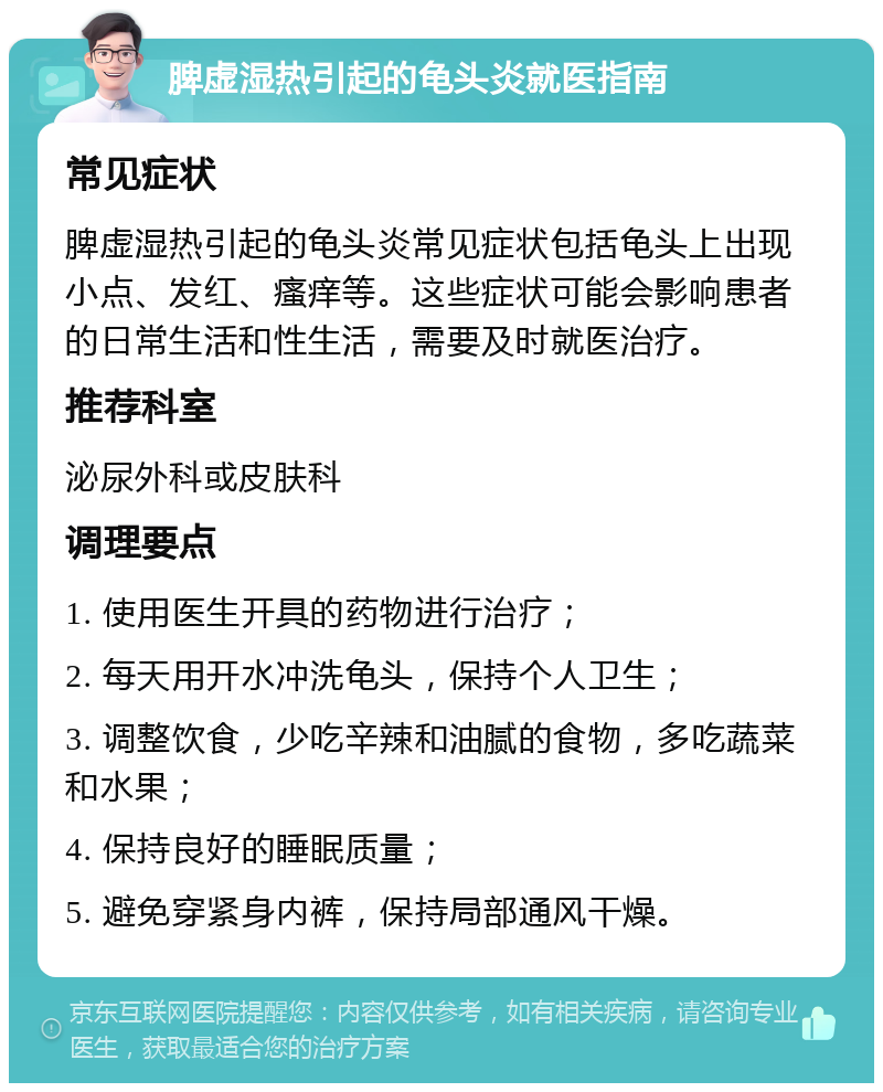 脾虚湿热引起的龟头炎就医指南 常见症状 脾虚湿热引起的龟头炎常见症状包括龟头上出现小点、发红、瘙痒等。这些症状可能会影响患者的日常生活和性生活，需要及时就医治疗。 推荐科室 泌尿外科或皮肤科 调理要点 1. 使用医生开具的药物进行治疗； 2. 每天用开水冲洗龟头，保持个人卫生； 3. 调整饮食，少吃辛辣和油腻的食物，多吃蔬菜和水果； 4. 保持良好的睡眠质量； 5. 避免穿紧身内裤，保持局部通风干燥。