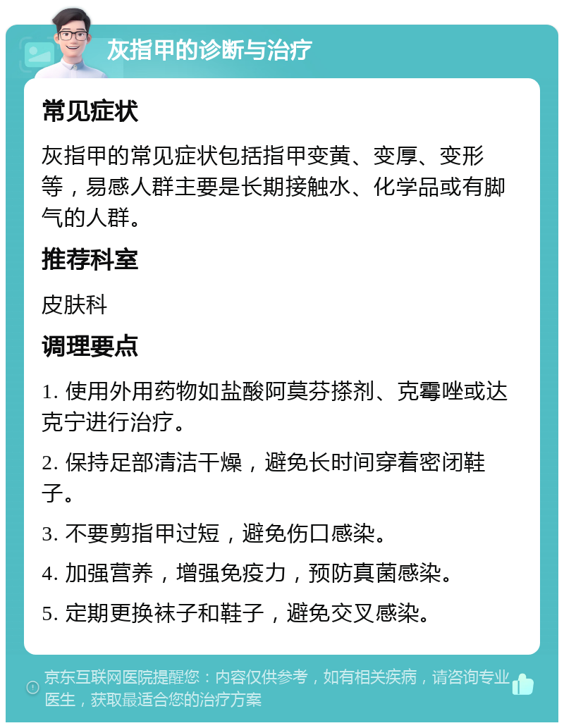 灰指甲的诊断与治疗 常见症状 灰指甲的常见症状包括指甲变黄、变厚、变形等，易感人群主要是长期接触水、化学品或有脚气的人群。 推荐科室 皮肤科 调理要点 1. 使用外用药物如盐酸阿莫芬搽剂、克霉唑或达克宁进行治疗。 2. 保持足部清洁干燥，避免长时间穿着密闭鞋子。 3. 不要剪指甲过短，避免伤口感染。 4. 加强营养，增强免疫力，预防真菌感染。 5. 定期更换袜子和鞋子，避免交叉感染。