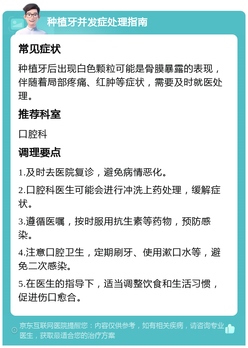 种植牙并发症处理指南 常见症状 种植牙后出现白色颗粒可能是骨膜暴露的表现，伴随着局部疼痛、红肿等症状，需要及时就医处理。 推荐科室 口腔科 调理要点 1.及时去医院复诊，避免病情恶化。 2.口腔科医生可能会进行冲洗上药处理，缓解症状。 3.遵循医嘱，按时服用抗生素等药物，预防感染。 4.注意口腔卫生，定期刷牙、使用漱口水等，避免二次感染。 5.在医生的指导下，适当调整饮食和生活习惯，促进伤口愈合。