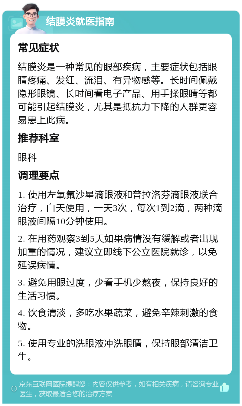 结膜炎就医指南 常见症状 结膜炎是一种常见的眼部疾病，主要症状包括眼睛疼痛、发红、流泪、有异物感等。长时间佩戴隐形眼镜、长时间看电子产品、用手揉眼睛等都可能引起结膜炎，尤其是抵抗力下降的人群更容易患上此病。 推荐科室 眼科 调理要点 1. 使用左氧氟沙星滴眼液和普拉洛芬滴眼液联合治疗，白天使用，一天3次，每次1到2滴，两种滴眼液间隔10分钟使用。 2. 在用药观察3到5天如果病情没有缓解或者出现加重的情况，建议立即线下公立医院就诊，以免延误病情。 3. 避免用眼过度，少看手机少熬夜，保持良好的生活习惯。 4. 饮食清淡，多吃水果蔬菜，避免辛辣刺激的食物。 5. 使用专业的洗眼液冲洗眼睛，保持眼部清洁卫生。