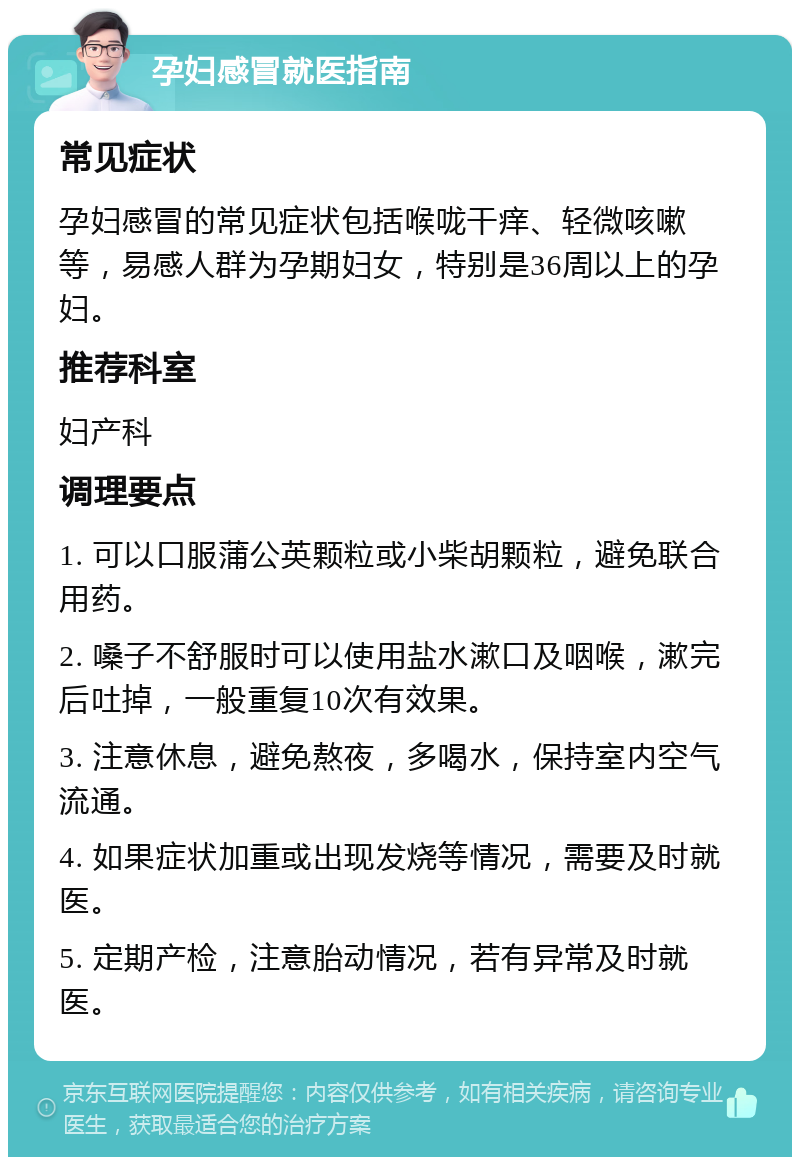 孕妇感冒就医指南 常见症状 孕妇感冒的常见症状包括喉咙干痒、轻微咳嗽等，易感人群为孕期妇女，特别是36周以上的孕妇。 推荐科室 妇产科 调理要点 1. 可以口服蒲公英颗粒或小柴胡颗粒，避免联合用药。 2. 嗓子不舒服时可以使用盐水漱口及咽喉，漱完后吐掉，一般重复10次有效果。 3. 注意休息，避免熬夜，多喝水，保持室内空气流通。 4. 如果症状加重或出现发烧等情况，需要及时就医。 5. 定期产检，注意胎动情况，若有异常及时就医。