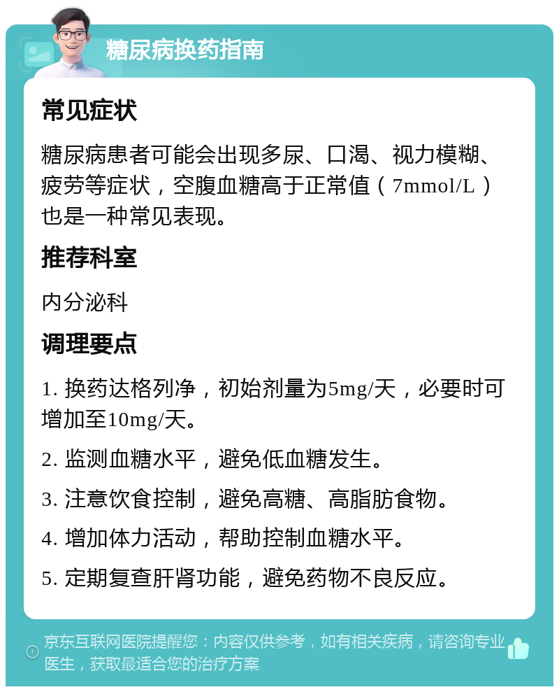 糖尿病换药指南 常见症状 糖尿病患者可能会出现多尿、口渴、视力模糊、疲劳等症状，空腹血糖高于正常值（7mmol/L）也是一种常见表现。 推荐科室 内分泌科 调理要点 1. 换药达格列净，初始剂量为5mg/天，必要时可增加至10mg/天。 2. 监测血糖水平，避免低血糖发生。 3. 注意饮食控制，避免高糖、高脂肪食物。 4. 增加体力活动，帮助控制血糖水平。 5. 定期复查肝肾功能，避免药物不良反应。