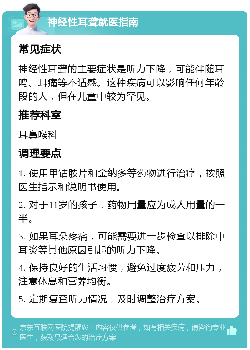 神经性耳聋就医指南 常见症状 神经性耳聋的主要症状是听力下降，可能伴随耳鸣、耳痛等不适感。这种疾病可以影响任何年龄段的人，但在儿童中较为罕见。 推荐科室 耳鼻喉科 调理要点 1. 使用甲钴胺片和金纳多等药物进行治疗，按照医生指示和说明书使用。 2. 对于11岁的孩子，药物用量应为成人用量的一半。 3. 如果耳朵疼痛，可能需要进一步检查以排除中耳炎等其他原因引起的听力下降。 4. 保持良好的生活习惯，避免过度疲劳和压力，注意休息和营养均衡。 5. 定期复查听力情况，及时调整治疗方案。