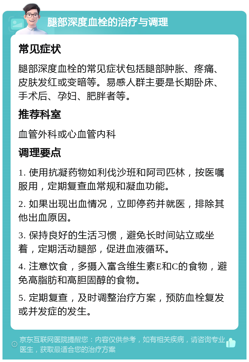 腿部深度血栓的治疗与调理 常见症状 腿部深度血栓的常见症状包括腿部肿胀、疼痛、皮肤发红或变暗等。易感人群主要是长期卧床、手术后、孕妇、肥胖者等。 推荐科室 血管外科或心血管内科 调理要点 1. 使用抗凝药物如利伐沙班和阿司匹林，按医嘱服用，定期复查血常规和凝血功能。 2. 如果出现出血情况，立即停药并就医，排除其他出血原因。 3. 保持良好的生活习惯，避免长时间站立或坐着，定期活动腿部，促进血液循环。 4. 注意饮食，多摄入富含维生素E和C的食物，避免高脂肪和高胆固醇的食物。 5. 定期复查，及时调整治疗方案，预防血栓复发或并发症的发生。