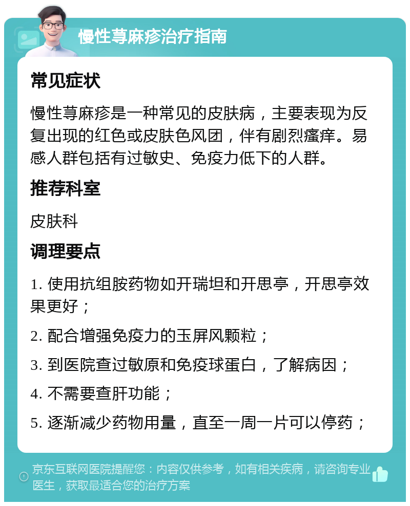 慢性荨麻疹治疗指南 常见症状 慢性荨麻疹是一种常见的皮肤病，主要表现为反复出现的红色或皮肤色风团，伴有剧烈瘙痒。易感人群包括有过敏史、免疫力低下的人群。 推荐科室 皮肤科 调理要点 1. 使用抗组胺药物如开瑞坦和开思亭，开思亭效果更好； 2. 配合增强免疫力的玉屏风颗粒； 3. 到医院查过敏原和免疫球蛋白，了解病因； 4. 不需要查肝功能； 5. 逐渐减少药物用量，直至一周一片可以停药；