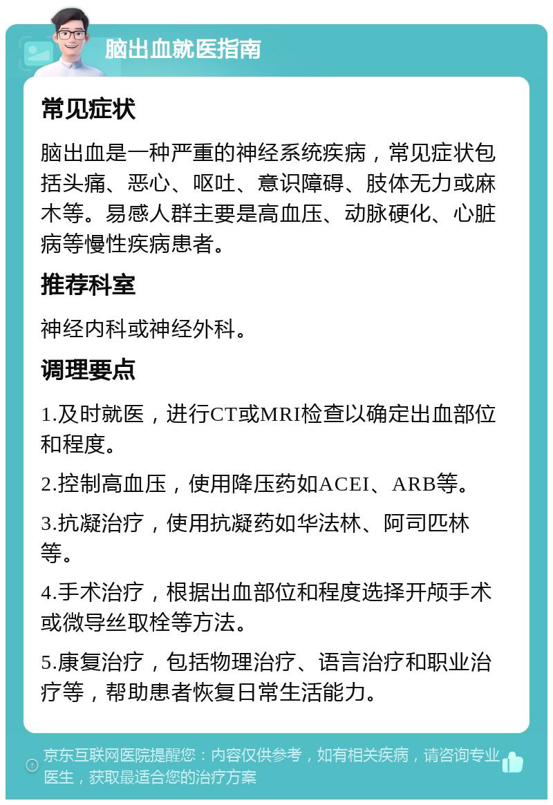 脑出血就医指南 常见症状 脑出血是一种严重的神经系统疾病，常见症状包括头痛、恶心、呕吐、意识障碍、肢体无力或麻木等。易感人群主要是高血压、动脉硬化、心脏病等慢性疾病患者。 推荐科室 神经内科或神经外科。 调理要点 1.及时就医，进行CT或MRI检查以确定出血部位和程度。 2.控制高血压，使用降压药如ACEI、ARB等。 3.抗凝治疗，使用抗凝药如华法林、阿司匹林等。 4.手术治疗，根据出血部位和程度选择开颅手术或微导丝取栓等方法。 5.康复治疗，包括物理治疗、语言治疗和职业治疗等，帮助患者恢复日常生活能力。