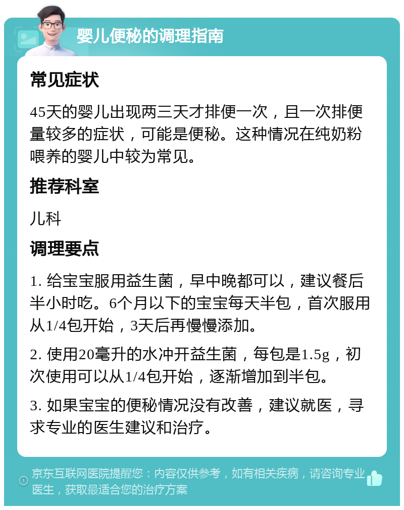 婴儿便秘的调理指南 常见症状 45天的婴儿出现两三天才排便一次，且一次排便量较多的症状，可能是便秘。这种情况在纯奶粉喂养的婴儿中较为常见。 推荐科室 儿科 调理要点 1. 给宝宝服用益生菌，早中晚都可以，建议餐后半小时吃。6个月以下的宝宝每天半包，首次服用从1/4包开始，3天后再慢慢添加。 2. 使用20毫升的水冲开益生菌，每包是1.5g，初次使用可以从1/4包开始，逐渐增加到半包。 3. 如果宝宝的便秘情况没有改善，建议就医，寻求专业的医生建议和治疗。