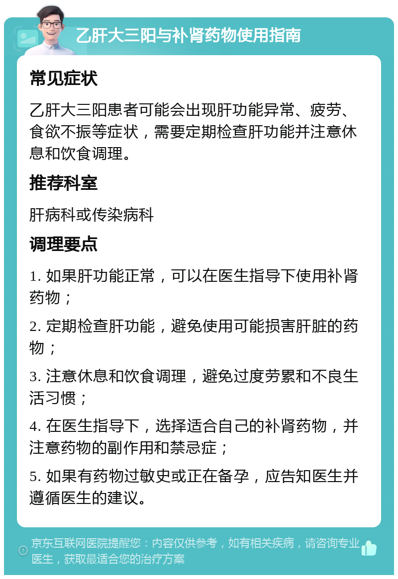 乙肝大三阳与补肾药物使用指南 常见症状 乙肝大三阳患者可能会出现肝功能异常、疲劳、食欲不振等症状，需要定期检查肝功能并注意休息和饮食调理。 推荐科室 肝病科或传染病科 调理要点 1. 如果肝功能正常，可以在医生指导下使用补肾药物； 2. 定期检查肝功能，避免使用可能损害肝脏的药物； 3. 注意休息和饮食调理，避免过度劳累和不良生活习惯； 4. 在医生指导下，选择适合自己的补肾药物，并注意药物的副作用和禁忌症； 5. 如果有药物过敏史或正在备孕，应告知医生并遵循医生的建议。