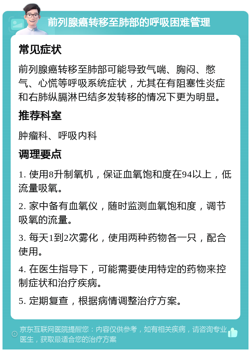 前列腺癌转移至肺部的呼吸困难管理 常见症状 前列腺癌转移至肺部可能导致气喘、胸闷、憋气、心慌等呼吸系统症状，尤其在有阻塞性炎症和右肺纵膈淋巴结多发转移的情况下更为明显。 推荐科室 肿瘤科、呼吸内科 调理要点 1. 使用8升制氧机，保证血氧饱和度在94以上，低流量吸氧。 2. 家中备有血氧仪，随时监测血氧饱和度，调节吸氧的流量。 3. 每天1到2次雾化，使用两种药物各一只，配合使用。 4. 在医生指导下，可能需要使用特定的药物来控制症状和治疗疾病。 5. 定期复查，根据病情调整治疗方案。