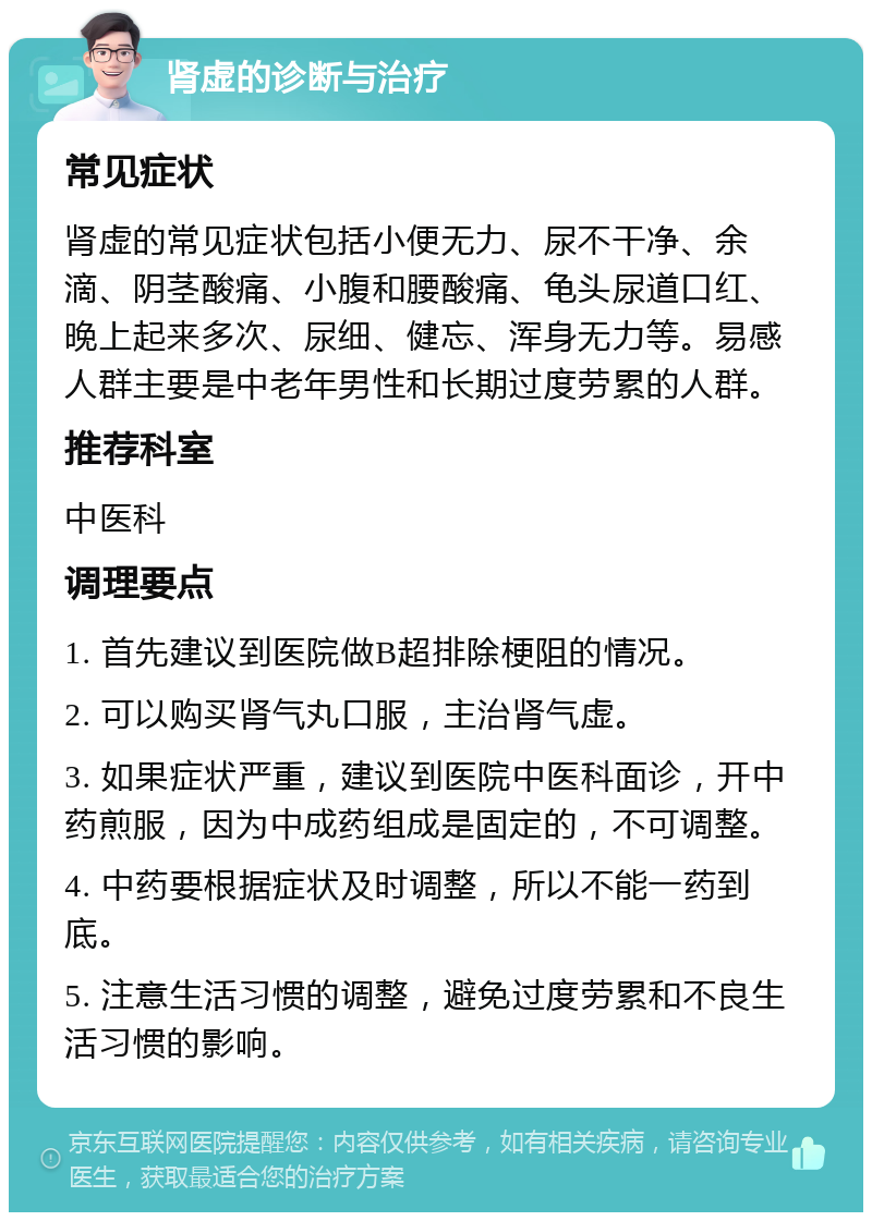 肾虚的诊断与治疗 常见症状 肾虚的常见症状包括小便无力、尿不干净、余滴、阴茎酸痛、小腹和腰酸痛、龟头尿道口红、晚上起来多次、尿细、健忘、浑身无力等。易感人群主要是中老年男性和长期过度劳累的人群。 推荐科室 中医科 调理要点 1. 首先建议到医院做B超排除梗阻的情况。 2. 可以购买肾气丸口服，主治肾气虚。 3. 如果症状严重，建议到医院中医科面诊，开中药煎服，因为中成药组成是固定的，不可调整。 4. 中药要根据症状及时调整，所以不能一药到底。 5. 注意生活习惯的调整，避免过度劳累和不良生活习惯的影响。