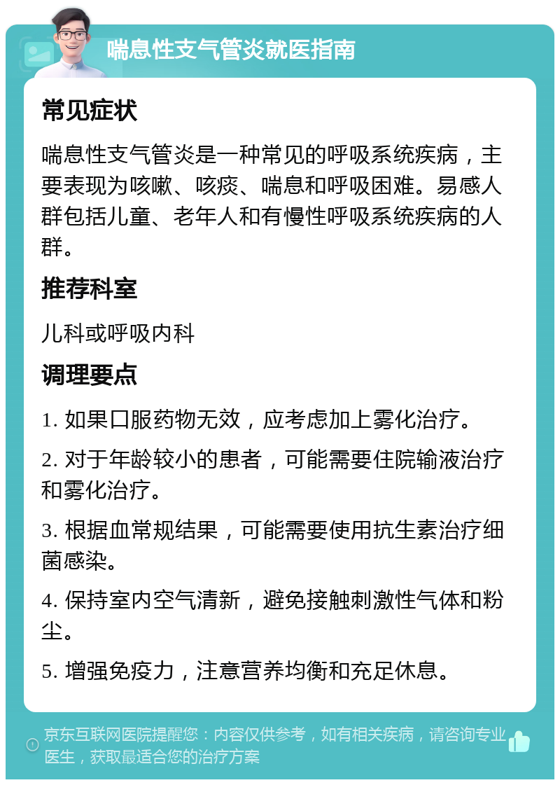 喘息性支气管炎就医指南 常见症状 喘息性支气管炎是一种常见的呼吸系统疾病，主要表现为咳嗽、咳痰、喘息和呼吸困难。易感人群包括儿童、老年人和有慢性呼吸系统疾病的人群。 推荐科室 儿科或呼吸内科 调理要点 1. 如果口服药物无效，应考虑加上雾化治疗。 2. 对于年龄较小的患者，可能需要住院输液治疗和雾化治疗。 3. 根据血常规结果，可能需要使用抗生素治疗细菌感染。 4. 保持室内空气清新，避免接触刺激性气体和粉尘。 5. 增强免疫力，注意营养均衡和充足休息。