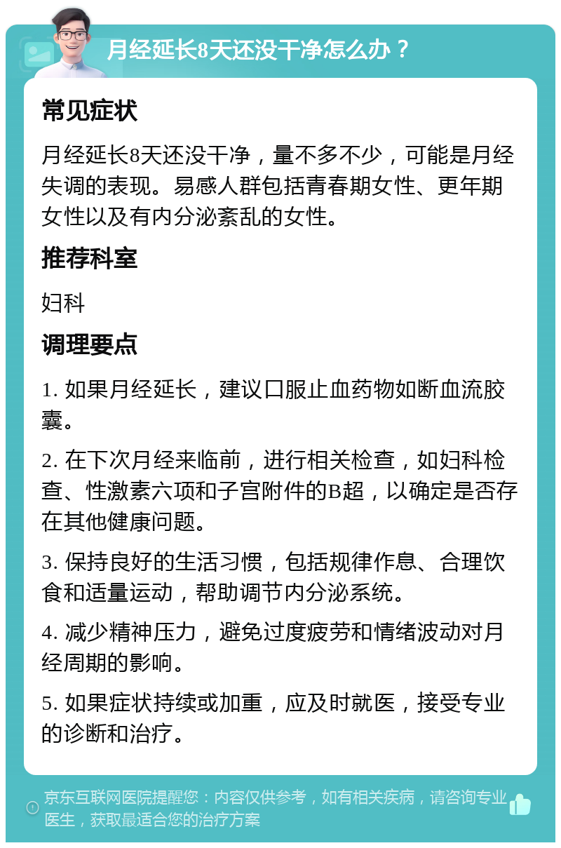 月经延长8天还没干净怎么办？ 常见症状 月经延长8天还没干净，量不多不少，可能是月经失调的表现。易感人群包括青春期女性、更年期女性以及有内分泌紊乱的女性。 推荐科室 妇科 调理要点 1. 如果月经延长，建议口服止血药物如断血流胶囊。 2. 在下次月经来临前，进行相关检查，如妇科检查、性激素六项和子宫附件的B超，以确定是否存在其他健康问题。 3. 保持良好的生活习惯，包括规律作息、合理饮食和适量运动，帮助调节内分泌系统。 4. 减少精神压力，避免过度疲劳和情绪波动对月经周期的影响。 5. 如果症状持续或加重，应及时就医，接受专业的诊断和治疗。