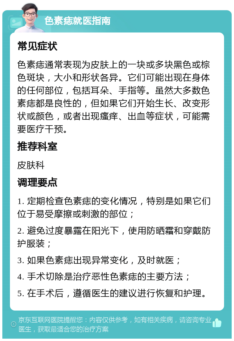 色素痣就医指南 常见症状 色素痣通常表现为皮肤上的一块或多块黑色或棕色斑块，大小和形状各异。它们可能出现在身体的任何部位，包括耳朵、手指等。虽然大多数色素痣都是良性的，但如果它们开始生长、改变形状或颜色，或者出现瘙痒、出血等症状，可能需要医疗干预。 推荐科室 皮肤科 调理要点 1. 定期检查色素痣的变化情况，特别是如果它们位于易受摩擦或刺激的部位； 2. 避免过度暴露在阳光下，使用防晒霜和穿戴防护服装； 3. 如果色素痣出现异常变化，及时就医； 4. 手术切除是治疗恶性色素痣的主要方法； 5. 在手术后，遵循医生的建议进行恢复和护理。