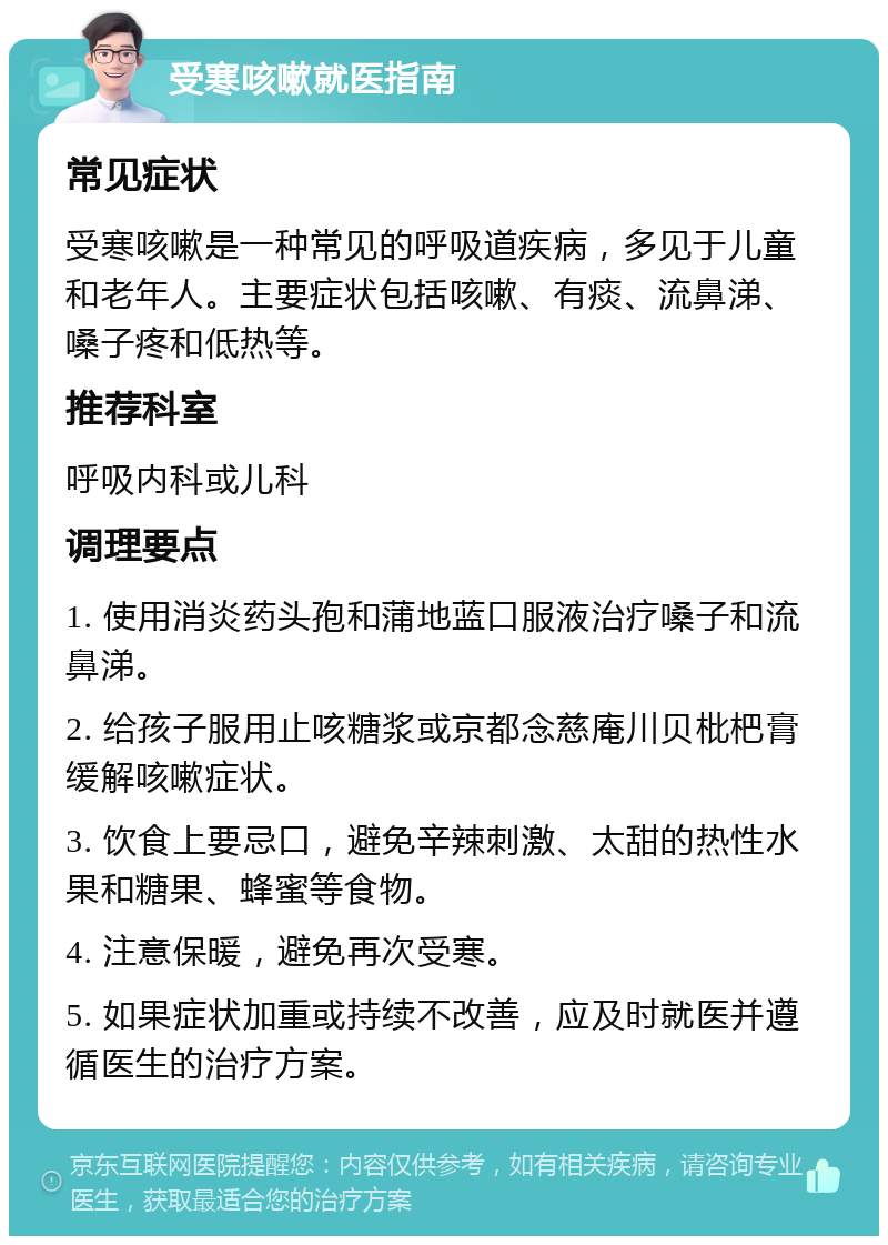 受寒咳嗽就医指南 常见症状 受寒咳嗽是一种常见的呼吸道疾病，多见于儿童和老年人。主要症状包括咳嗽、有痰、流鼻涕、嗓子疼和低热等。 推荐科室 呼吸内科或儿科 调理要点 1. 使用消炎药头孢和蒲地蓝口服液治疗嗓子和流鼻涕。 2. 给孩子服用止咳糖浆或京都念慈庵川贝枇杷膏缓解咳嗽症状。 3. 饮食上要忌口，避免辛辣刺激、太甜的热性水果和糖果、蜂蜜等食物。 4. 注意保暖，避免再次受寒。 5. 如果症状加重或持续不改善，应及时就医并遵循医生的治疗方案。