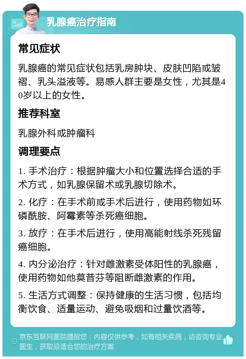 乳腺癌治疗指南 常见症状 乳腺癌的常见症状包括乳房肿块、皮肤凹陷或皱褶、乳头溢液等。易感人群主要是女性，尤其是40岁以上的女性。 推荐科室 乳腺外科或肿瘤科 调理要点 1. 手术治疗：根据肿瘤大小和位置选择合适的手术方式，如乳腺保留术或乳腺切除术。 2. 化疗：在手术前或手术后进行，使用药物如环磷酰胺、阿霉素等杀死癌细胞。 3. 放疗：在手术后进行，使用高能射线杀死残留癌细胞。 4. 内分泌治疗：针对雌激素受体阳性的乳腺癌，使用药物如他莫昔芬等阻断雌激素的作用。 5. 生活方式调整：保持健康的生活习惯，包括均衡饮食、适量运动、避免吸烟和过量饮酒等。