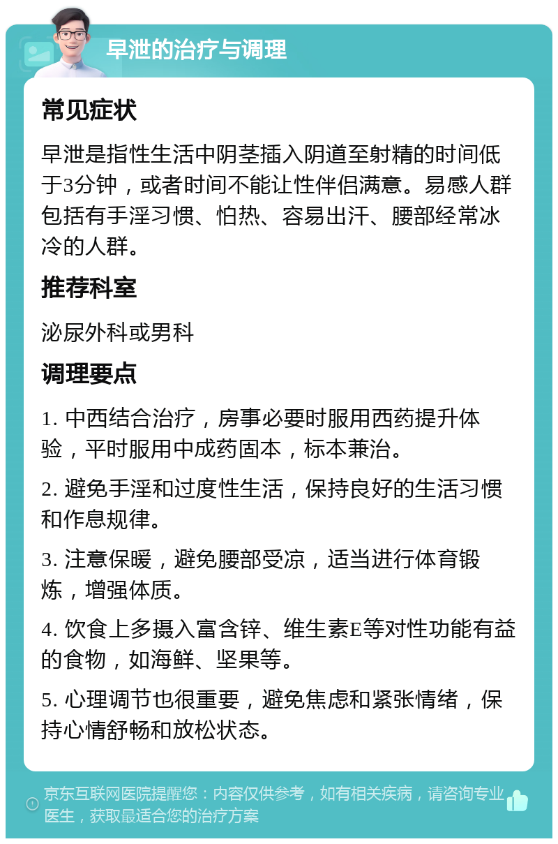 早泄的治疗与调理 常见症状 早泄是指性生活中阴茎插入阴道至射精的时间低于3分钟，或者时间不能让性伴侣满意。易感人群包括有手淫习惯、怕热、容易出汗、腰部经常冰冷的人群。 推荐科室 泌尿外科或男科 调理要点 1. 中西结合治疗，房事必要时服用西药提升体验，平时服用中成药固本，标本兼治。 2. 避免手淫和过度性生活，保持良好的生活习惯和作息规律。 3. 注意保暖，避免腰部受凉，适当进行体育锻炼，增强体质。 4. 饮食上多摄入富含锌、维生素E等对性功能有益的食物，如海鲜、坚果等。 5. 心理调节也很重要，避免焦虑和紧张情绪，保持心情舒畅和放松状态。