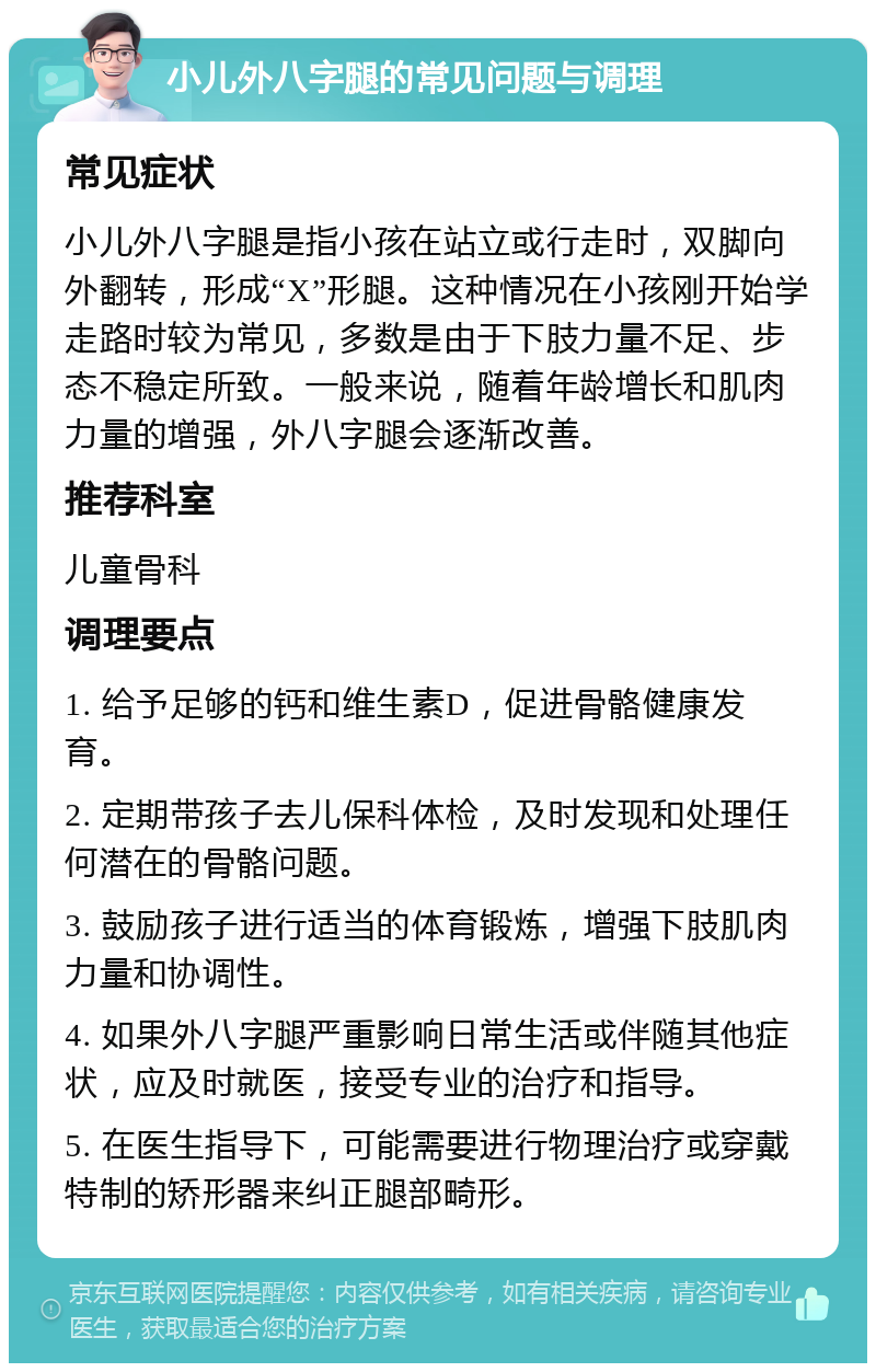 小儿外八字腿的常见问题与调理 常见症状 小儿外八字腿是指小孩在站立或行走时，双脚向外翻转，形成“X”形腿。这种情况在小孩刚开始学走路时较为常见，多数是由于下肢力量不足、步态不稳定所致。一般来说，随着年龄增长和肌肉力量的增强，外八字腿会逐渐改善。 推荐科室 儿童骨科 调理要点 1. 给予足够的钙和维生素D，促进骨骼健康发育。 2. 定期带孩子去儿保科体检，及时发现和处理任何潜在的骨骼问题。 3. 鼓励孩子进行适当的体育锻炼，增强下肢肌肉力量和协调性。 4. 如果外八字腿严重影响日常生活或伴随其他症状，应及时就医，接受专业的治疗和指导。 5. 在医生指导下，可能需要进行物理治疗或穿戴特制的矫形器来纠正腿部畸形。