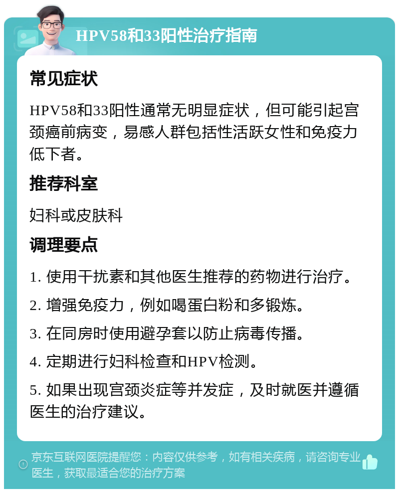 HPV58和33阳性治疗指南 常见症状 HPV58和33阳性通常无明显症状，但可能引起宫颈癌前病变，易感人群包括性活跃女性和免疫力低下者。 推荐科室 妇科或皮肤科 调理要点 1. 使用干扰素和其他医生推荐的药物进行治疗。 2. 增强免疫力，例如喝蛋白粉和多锻炼。 3. 在同房时使用避孕套以防止病毒传播。 4. 定期进行妇科检查和HPV检测。 5. 如果出现宫颈炎症等并发症，及时就医并遵循医生的治疗建议。