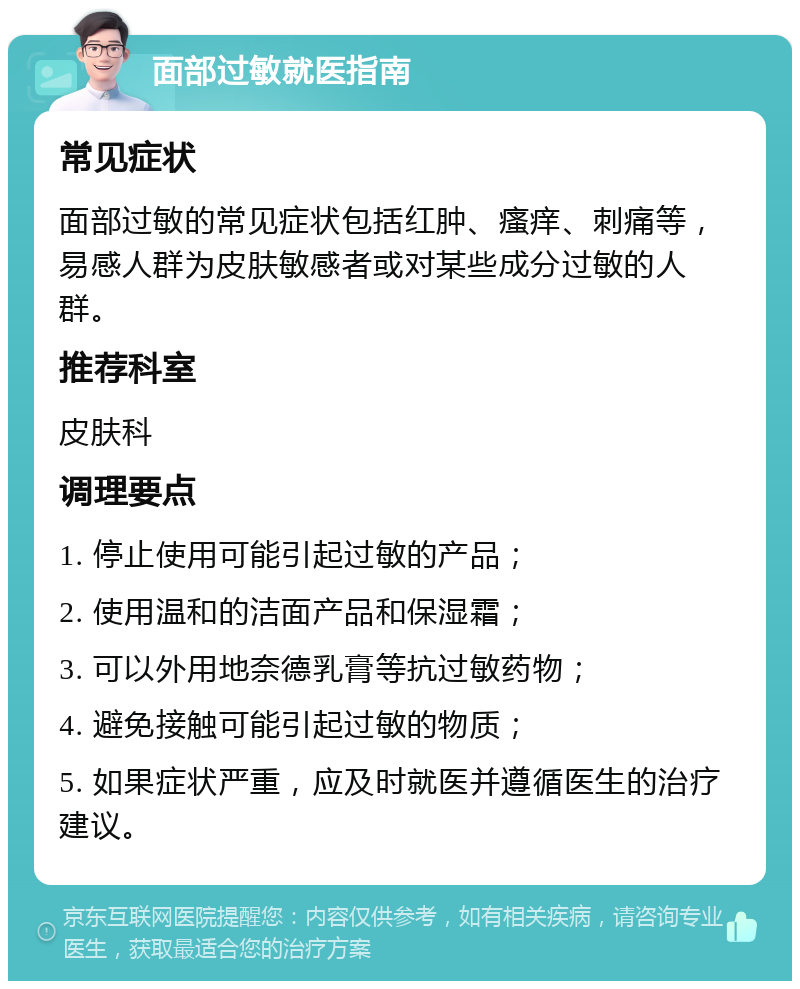 面部过敏就医指南 常见症状 面部过敏的常见症状包括红肿、瘙痒、刺痛等，易感人群为皮肤敏感者或对某些成分过敏的人群。 推荐科室 皮肤科 调理要点 1. 停止使用可能引起过敏的产品； 2. 使用温和的洁面产品和保湿霜； 3. 可以外用地奈德乳膏等抗过敏药物； 4. 避免接触可能引起过敏的物质； 5. 如果症状严重，应及时就医并遵循医生的治疗建议。