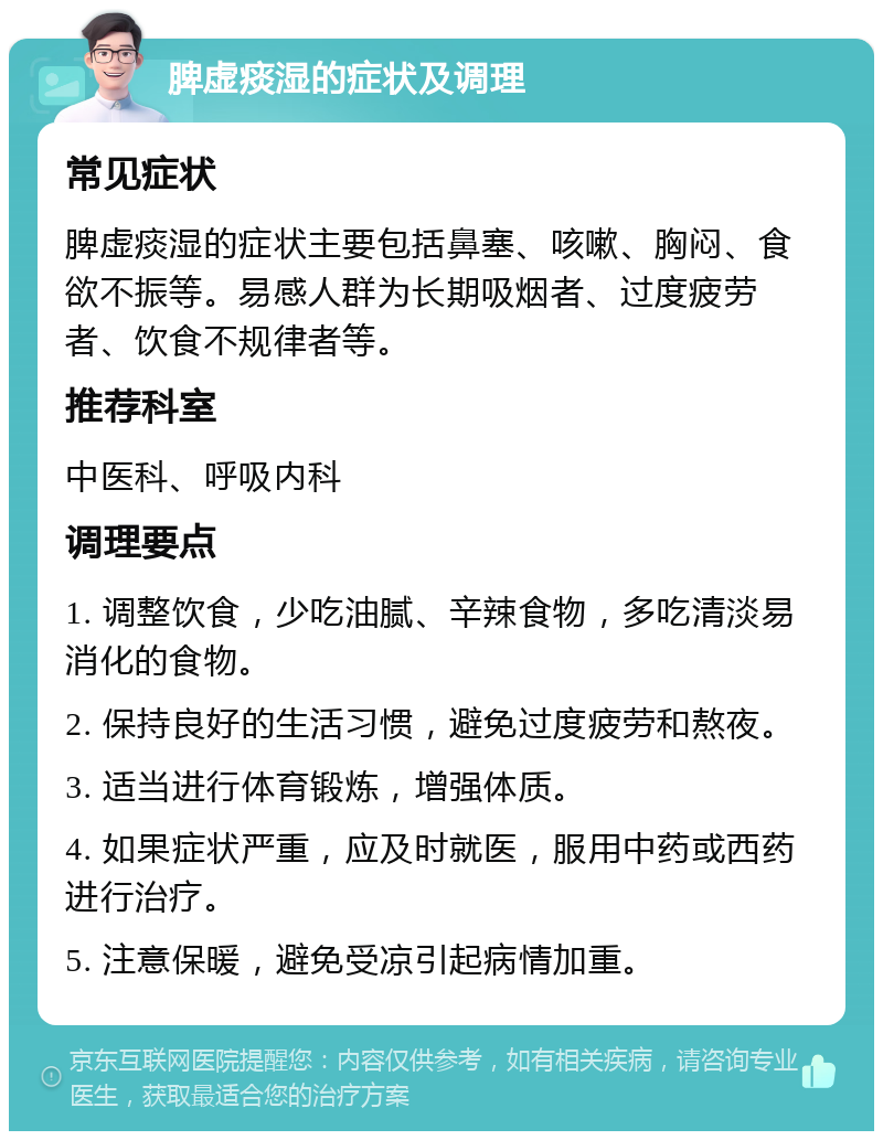 脾虚痰湿的症状及调理 常见症状 脾虚痰湿的症状主要包括鼻塞、咳嗽、胸闷、食欲不振等。易感人群为长期吸烟者、过度疲劳者、饮食不规律者等。 推荐科室 中医科、呼吸内科 调理要点 1. 调整饮食，少吃油腻、辛辣食物，多吃清淡易消化的食物。 2. 保持良好的生活习惯，避免过度疲劳和熬夜。 3. 适当进行体育锻炼，增强体质。 4. 如果症状严重，应及时就医，服用中药或西药进行治疗。 5. 注意保暖，避免受凉引起病情加重。