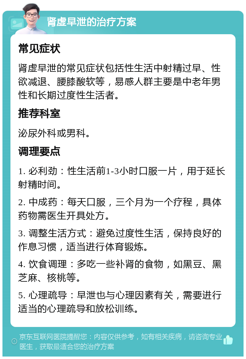 肾虚早泄的治疗方案 常见症状 肾虚早泄的常见症状包括性生活中射精过早、性欲减退、腰膝酸软等，易感人群主要是中老年男性和长期过度性生活者。 推荐科室 泌尿外科或男科。 调理要点 1. 必利劲：性生活前1-3小时口服一片，用于延长射精时间。 2. 中成药：每天口服，三个月为一个疗程，具体药物需医生开具处方。 3. 调整生活方式：避免过度性生活，保持良好的作息习惯，适当进行体育锻炼。 4. 饮食调理：多吃一些补肾的食物，如黑豆、黑芝麻、核桃等。 5. 心理疏导：早泄也与心理因素有关，需要进行适当的心理疏导和放松训练。