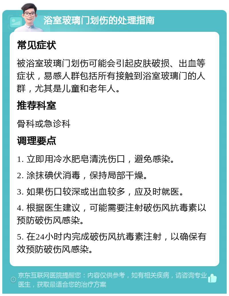 浴室玻璃门划伤的处理指南 常见症状 被浴室玻璃门划伤可能会引起皮肤破损、出血等症状，易感人群包括所有接触到浴室玻璃门的人群，尤其是儿童和老年人。 推荐科室 骨科或急诊科 调理要点 1. 立即用冷水肥皂清洗伤口，避免感染。 2. 涂抹碘伏消毒，保持局部干燥。 3. 如果伤口较深或出血较多，应及时就医。 4. 根据医生建议，可能需要注射破伤风抗毒素以预防破伤风感染。 5. 在24小时内完成破伤风抗毒素注射，以确保有效预防破伤风感染。