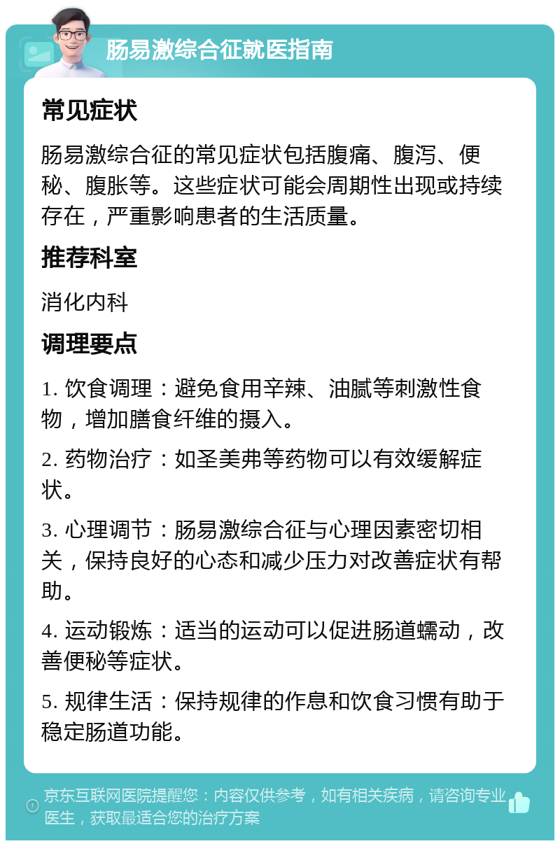 肠易激综合征就医指南 常见症状 肠易激综合征的常见症状包括腹痛、腹泻、便秘、腹胀等。这些症状可能会周期性出现或持续存在，严重影响患者的生活质量。 推荐科室 消化内科 调理要点 1. 饮食调理：避免食用辛辣、油腻等刺激性食物，增加膳食纤维的摄入。 2. 药物治疗：如圣美弗等药物可以有效缓解症状。 3. 心理调节：肠易激综合征与心理因素密切相关，保持良好的心态和减少压力对改善症状有帮助。 4. 运动锻炼：适当的运动可以促进肠道蠕动，改善便秘等症状。 5. 规律生活：保持规律的作息和饮食习惯有助于稳定肠道功能。