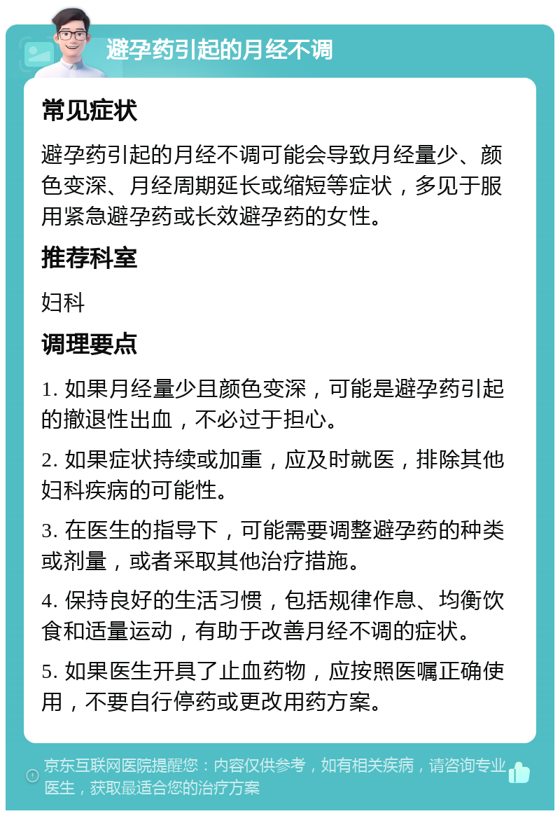 避孕药引起的月经不调 常见症状 避孕药引起的月经不调可能会导致月经量少、颜色变深、月经周期延长或缩短等症状，多见于服用紧急避孕药或长效避孕药的女性。 推荐科室 妇科 调理要点 1. 如果月经量少且颜色变深，可能是避孕药引起的撤退性出血，不必过于担心。 2. 如果症状持续或加重，应及时就医，排除其他妇科疾病的可能性。 3. 在医生的指导下，可能需要调整避孕药的种类或剂量，或者采取其他治疗措施。 4. 保持良好的生活习惯，包括规律作息、均衡饮食和适量运动，有助于改善月经不调的症状。 5. 如果医生开具了止血药物，应按照医嘱正确使用，不要自行停药或更改用药方案。