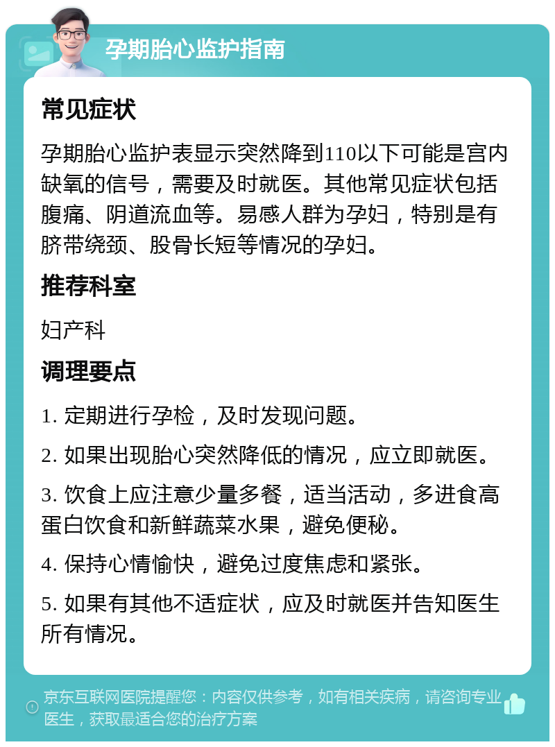 孕期胎心监护指南 常见症状 孕期胎心监护表显示突然降到110以下可能是宫内缺氧的信号，需要及时就医。其他常见症状包括腹痛、阴道流血等。易感人群为孕妇，特别是有脐带绕颈、股骨长短等情况的孕妇。 推荐科室 妇产科 调理要点 1. 定期进行孕检，及时发现问题。 2. 如果出现胎心突然降低的情况，应立即就医。 3. 饮食上应注意少量多餐，适当活动，多进食高蛋白饮食和新鲜蔬菜水果，避免便秘。 4. 保持心情愉快，避免过度焦虑和紧张。 5. 如果有其他不适症状，应及时就医并告知医生所有情况。