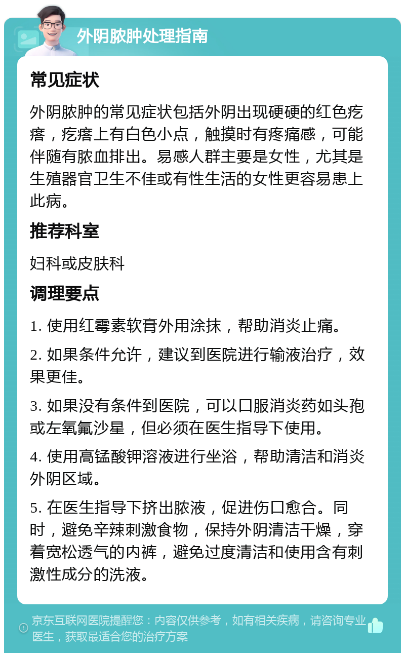 外阴脓肿处理指南 常见症状 外阴脓肿的常见症状包括外阴出现硬硬的红色疙瘩，疙瘩上有白色小点，触摸时有疼痛感，可能伴随有脓血排出。易感人群主要是女性，尤其是生殖器官卫生不佳或有性生活的女性更容易患上此病。 推荐科室 妇科或皮肤科 调理要点 1. 使用红霉素软膏外用涂抹，帮助消炎止痛。 2. 如果条件允许，建议到医院进行输液治疗，效果更佳。 3. 如果没有条件到医院，可以口服消炎药如头孢或左氧氟沙星，但必须在医生指导下使用。 4. 使用高锰酸钾溶液进行坐浴，帮助清洁和消炎外阴区域。 5. 在医生指导下挤出脓液，促进伤口愈合。同时，避免辛辣刺激食物，保持外阴清洁干燥，穿着宽松透气的内裤，避免过度清洁和使用含有刺激性成分的洗液。