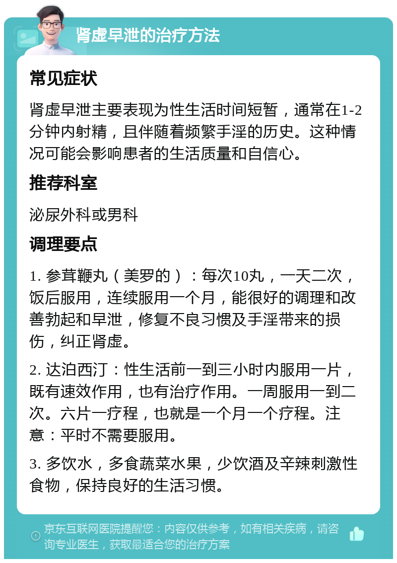 肾虚早泄的治疗方法 常见症状 肾虚早泄主要表现为性生活时间短暂，通常在1-2分钟内射精，且伴随着频繁手淫的历史。这种情况可能会影响患者的生活质量和自信心。 推荐科室 泌尿外科或男科 调理要点 1. 参茸鞭丸（美罗的）：每次10丸，一天二次，饭后服用，连续服用一个月，能很好的调理和改善勃起和早泄，修复不良习惯及手淫带来的损伤，纠正肾虚。 2. 达泊西汀：性生活前一到三小时内服用一片，既有速效作用，也有治疗作用。一周服用一到二次。六片一疗程，也就是一个月一个疗程。注意：平时不需要服用。 3. 多饮水，多食蔬菜水果，少饮酒及辛辣刺激性食物，保持良好的生活习惯。