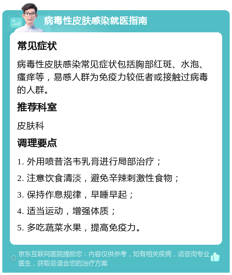 病毒性皮肤感染就医指南 常见症状 病毒性皮肤感染常见症状包括胸部红斑、水泡、瘙痒等，易感人群为免疫力较低者或接触过病毒的人群。 推荐科室 皮肤科 调理要点 1. 外用喷昔洛韦乳膏进行局部治疗； 2. 注意饮食清淡，避免辛辣刺激性食物； 3. 保持作息规律，早睡早起； 4. 适当运动，增强体质； 5. 多吃蔬菜水果，提高免疫力。