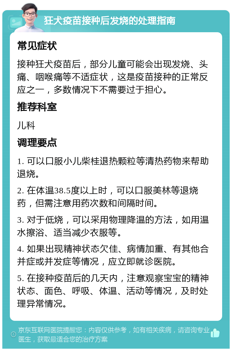 狂犬疫苗接种后发烧的处理指南 常见症状 接种狂犬疫苗后，部分儿童可能会出现发烧、头痛、咽喉痛等不适症状，这是疫苗接种的正常反应之一，多数情况下不需要过于担心。 推荐科室 儿科 调理要点 1. 可以口服小儿柴桂退热颗粒等清热药物来帮助退烧。 2. 在体温38.5度以上时，可以口服美林等退烧药，但需注意用药次数和间隔时间。 3. 对于低烧，可以采用物理降温的方法，如用温水擦浴、适当减少衣服等。 4. 如果出现精神状态欠佳、病情加重、有其他合并症或并发症等情况，应立即就诊医院。 5. 在接种疫苗后的几天内，注意观察宝宝的精神状态、面色、呼吸、体温、活动等情况，及时处理异常情况。