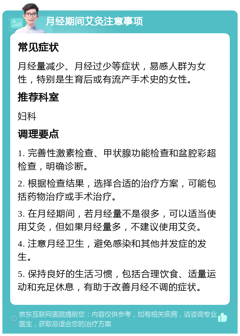 月经期间艾灸注意事项 常见症状 月经量减少、月经过少等症状，易感人群为女性，特别是生育后或有流产手术史的女性。 推荐科室 妇科 调理要点 1. 完善性激素检查、甲状腺功能检查和盆腔彩超检查，明确诊断。 2. 根据检查结果，选择合适的治疗方案，可能包括药物治疗或手术治疗。 3. 在月经期间，若月经量不是很多，可以适当使用艾灸，但如果月经量多，不建议使用艾灸。 4. 注意月经卫生，避免感染和其他并发症的发生。 5. 保持良好的生活习惯，包括合理饮食、适量运动和充足休息，有助于改善月经不调的症状。