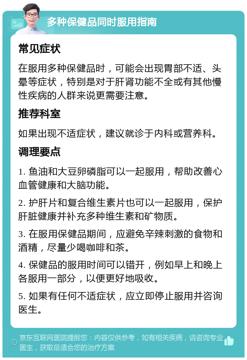 多种保健品同时服用指南 常见症状 在服用多种保健品时，可能会出现胃部不适、头晕等症状，特别是对于肝肾功能不全或有其他慢性疾病的人群来说更需要注意。 推荐科室 如果出现不适症状，建议就诊于内科或营养科。 调理要点 1. 鱼油和大豆卵磷脂可以一起服用，帮助改善心血管健康和大脑功能。 2. 护肝片和复合维生素片也可以一起服用，保护肝脏健康并补充多种维生素和矿物质。 3. 在服用保健品期间，应避免辛辣刺激的食物和酒精，尽量少喝咖啡和茶。 4. 保健品的服用时间可以错开，例如早上和晚上各服用一部分，以便更好地吸收。 5. 如果有任何不适症状，应立即停止服用并咨询医生。