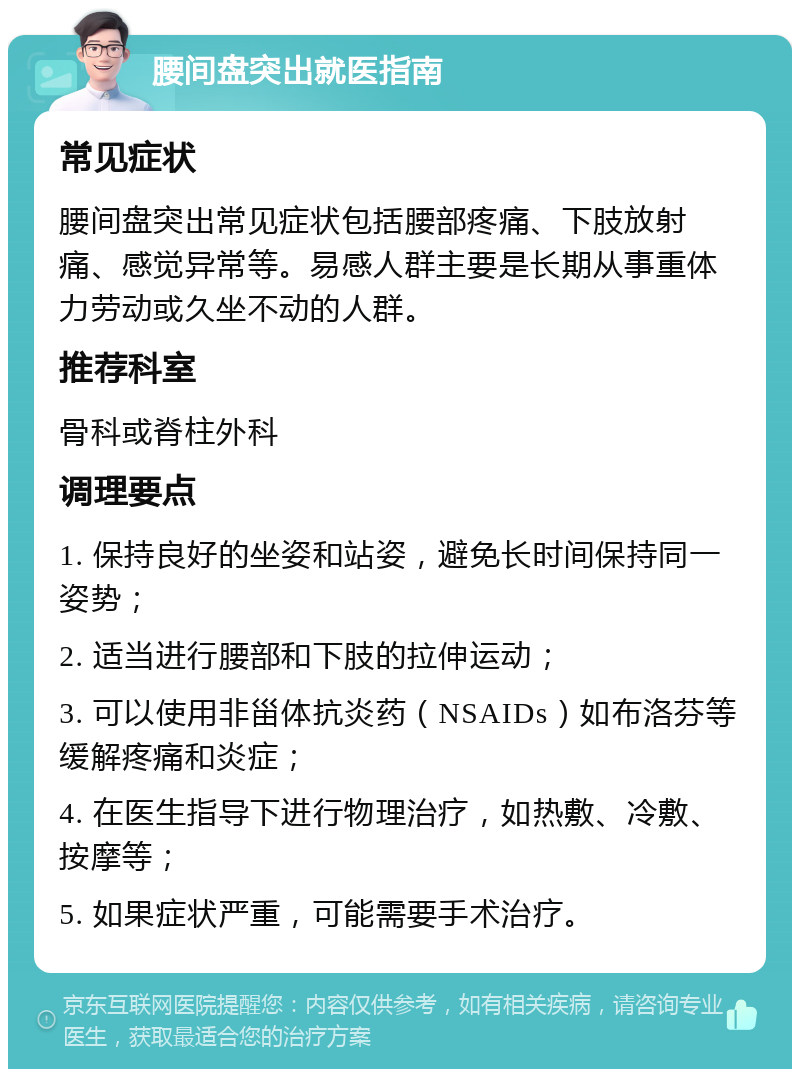 腰间盘突出就医指南 常见症状 腰间盘突出常见症状包括腰部疼痛、下肢放射痛、感觉异常等。易感人群主要是长期从事重体力劳动或久坐不动的人群。 推荐科室 骨科或脊柱外科 调理要点 1. 保持良好的坐姿和站姿，避免长时间保持同一姿势； 2. 适当进行腰部和下肢的拉伸运动； 3. 可以使用非甾体抗炎药（NSAIDs）如布洛芬等缓解疼痛和炎症； 4. 在医生指导下进行物理治疗，如热敷、冷敷、按摩等； 5. 如果症状严重，可能需要手术治疗。