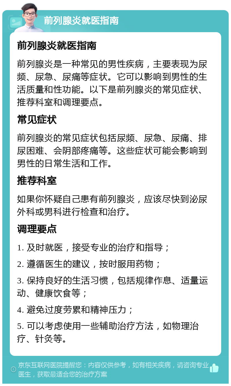 前列腺炎就医指南 前列腺炎就医指南 前列腺炎是一种常见的男性疾病，主要表现为尿频、尿急、尿痛等症状。它可以影响到男性的生活质量和性功能。以下是前列腺炎的常见症状、推荐科室和调理要点。 常见症状 前列腺炎的常见症状包括尿频、尿急、尿痛、排尿困难、会阴部疼痛等。这些症状可能会影响到男性的日常生活和工作。 推荐科室 如果你怀疑自己患有前列腺炎，应该尽快到泌尿外科或男科进行检查和治疗。 调理要点 1. 及时就医，接受专业的治疗和指导； 2. 遵循医生的建议，按时服用药物； 3. 保持良好的生活习惯，包括规律作息、适量运动、健康饮食等； 4. 避免过度劳累和精神压力； 5. 可以考虑使用一些辅助治疗方法，如物理治疗、针灸等。