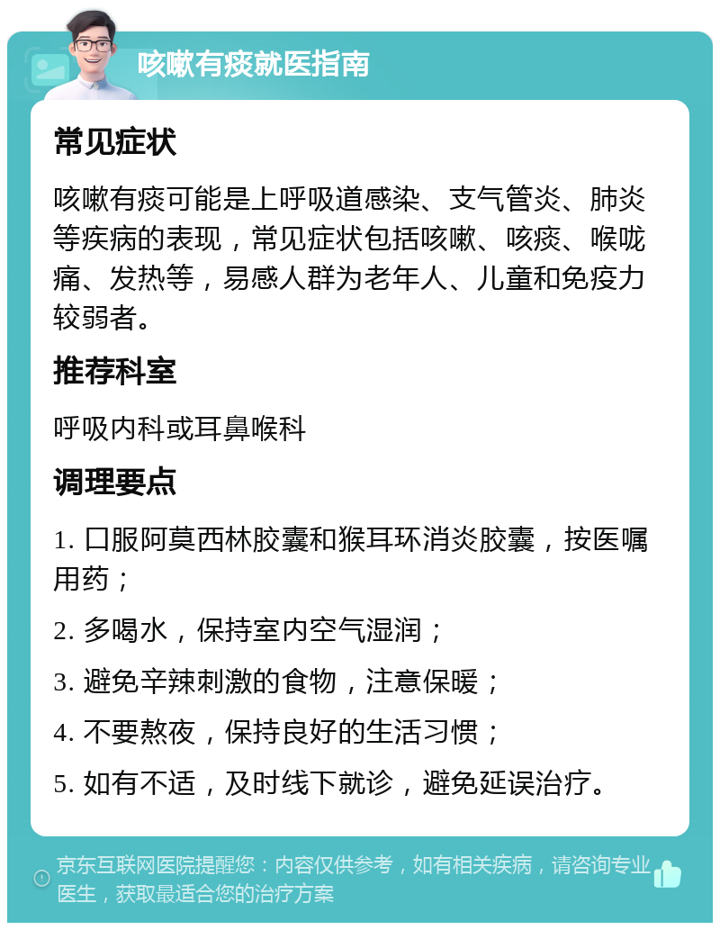 咳嗽有痰就医指南 常见症状 咳嗽有痰可能是上呼吸道感染、支气管炎、肺炎等疾病的表现，常见症状包括咳嗽、咳痰、喉咙痛、发热等，易感人群为老年人、儿童和免疫力较弱者。 推荐科室 呼吸内科或耳鼻喉科 调理要点 1. 口服阿莫西林胶囊和猴耳环消炎胶囊，按医嘱用药； 2. 多喝水，保持室内空气湿润； 3. 避免辛辣刺激的食物，注意保暖； 4. 不要熬夜，保持良好的生活习惯； 5. 如有不适，及时线下就诊，避免延误治疗。