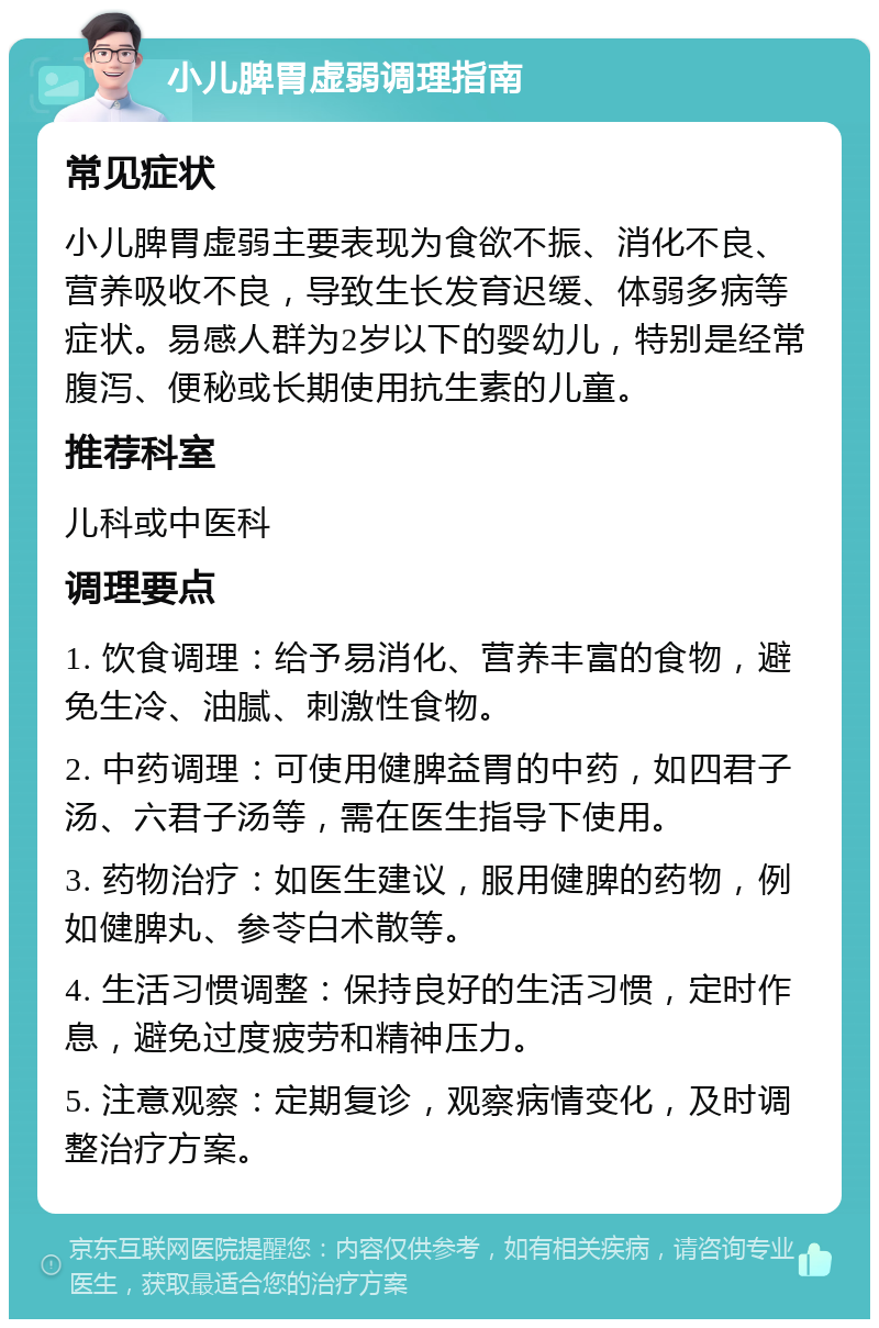 小儿脾胃虚弱调理指南 常见症状 小儿脾胃虚弱主要表现为食欲不振、消化不良、营养吸收不良，导致生长发育迟缓、体弱多病等症状。易感人群为2岁以下的婴幼儿，特别是经常腹泻、便秘或长期使用抗生素的儿童。 推荐科室 儿科或中医科 调理要点 1. 饮食调理：给予易消化、营养丰富的食物，避免生冷、油腻、刺激性食物。 2. 中药调理：可使用健脾益胃的中药，如四君子汤、六君子汤等，需在医生指导下使用。 3. 药物治疗：如医生建议，服用健脾的药物，例如健脾丸、参苓白术散等。 4. 生活习惯调整：保持良好的生活习惯，定时作息，避免过度疲劳和精神压力。 5. 注意观察：定期复诊，观察病情变化，及时调整治疗方案。