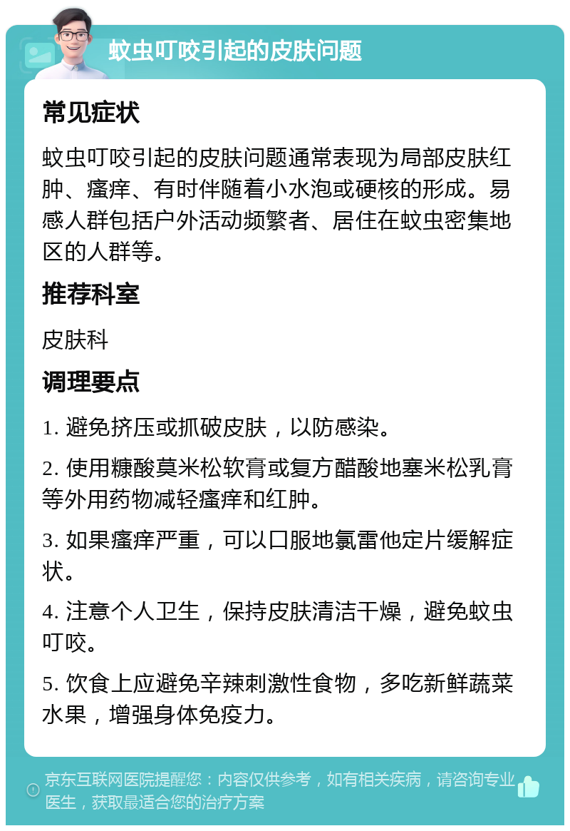 蚊虫叮咬引起的皮肤问题 常见症状 蚊虫叮咬引起的皮肤问题通常表现为局部皮肤红肿、瘙痒、有时伴随着小水泡或硬核的形成。易感人群包括户外活动频繁者、居住在蚊虫密集地区的人群等。 推荐科室 皮肤科 调理要点 1. 避免挤压或抓破皮肤，以防感染。 2. 使用糠酸莫米松软膏或复方醋酸地塞米松乳膏等外用药物减轻瘙痒和红肿。 3. 如果瘙痒严重，可以口服地氯雷他定片缓解症状。 4. 注意个人卫生，保持皮肤清洁干燥，避免蚊虫叮咬。 5. 饮食上应避免辛辣刺激性食物，多吃新鲜蔬菜水果，增强身体免疫力。