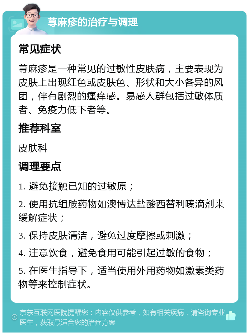 荨麻疹的治疗与调理 常见症状 荨麻疹是一种常见的过敏性皮肤病，主要表现为皮肤上出现红色或皮肤色、形状和大小各异的风团，伴有剧烈的瘙痒感。易感人群包括过敏体质者、免疫力低下者等。 推荐科室 皮肤科 调理要点 1. 避免接触已知的过敏原； 2. 使用抗组胺药物如澳博达盐酸西替利嗪滴剂来缓解症状； 3. 保持皮肤清洁，避免过度摩擦或刺激； 4. 注意饮食，避免食用可能引起过敏的食物； 5. 在医生指导下，适当使用外用药物如激素类药物等来控制症状。