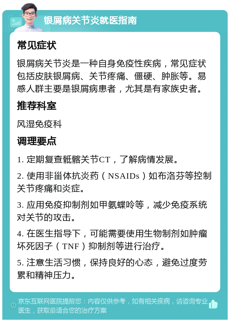 银屑病关节炎就医指南 常见症状 银屑病关节炎是一种自身免疫性疾病，常见症状包括皮肤银屑病、关节疼痛、僵硬、肿胀等。易感人群主要是银屑病患者，尤其是有家族史者。 推荐科室 风湿免疫科 调理要点 1. 定期复查骶髂关节CT，了解病情发展。 2. 使用非甾体抗炎药（NSAIDs）如布洛芬等控制关节疼痛和炎症。 3. 应用免疫抑制剂如甲氨蝶呤等，减少免疫系统对关节的攻击。 4. 在医生指导下，可能需要使用生物制剂如肿瘤坏死因子（TNF）抑制剂等进行治疗。 5. 注意生活习惯，保持良好的心态，避免过度劳累和精神压力。