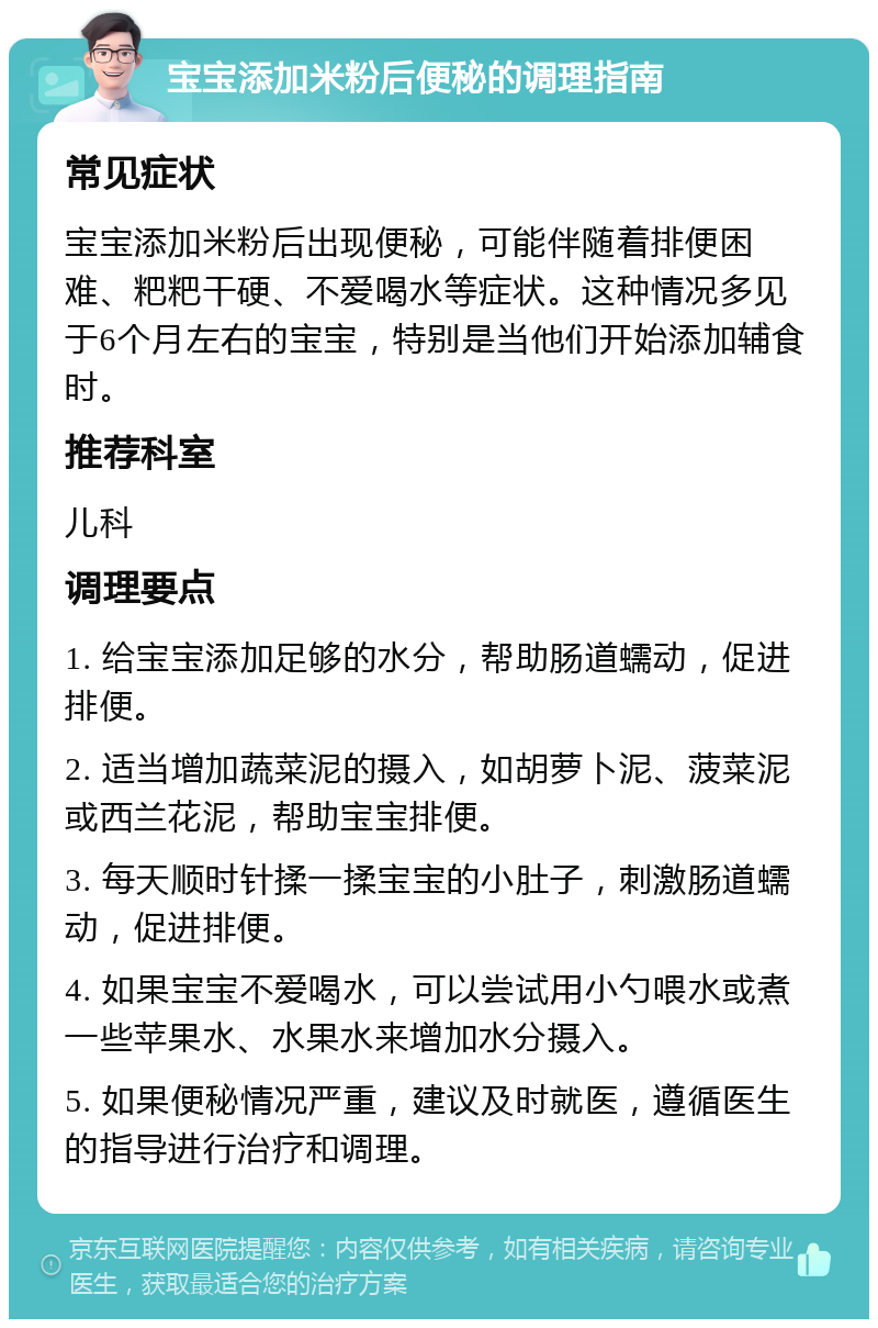 宝宝添加米粉后便秘的调理指南 常见症状 宝宝添加米粉后出现便秘，可能伴随着排便困难、粑粑干硬、不爱喝水等症状。这种情况多见于6个月左右的宝宝，特别是当他们开始添加辅食时。 推荐科室 儿科 调理要点 1. 给宝宝添加足够的水分，帮助肠道蠕动，促进排便。 2. 适当增加蔬菜泥的摄入，如胡萝卜泥、菠菜泥或西兰花泥，帮助宝宝排便。 3. 每天顺时针揉一揉宝宝的小肚子，刺激肠道蠕动，促进排便。 4. 如果宝宝不爱喝水，可以尝试用小勺喂水或煮一些苹果水、水果水来增加水分摄入。 5. 如果便秘情况严重，建议及时就医，遵循医生的指导进行治疗和调理。